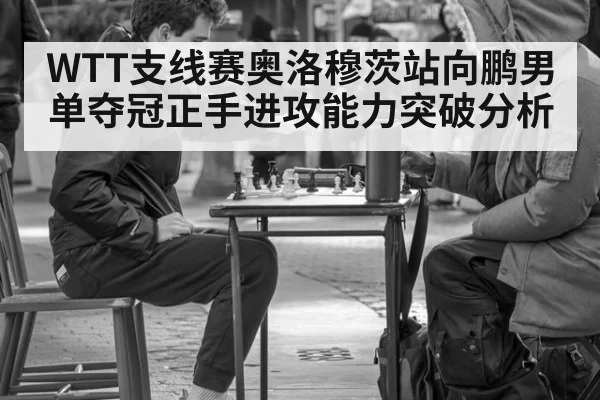 WTT支线赛奥洛穆茨站向鹏男单夺冠正手进攻能力突破分析