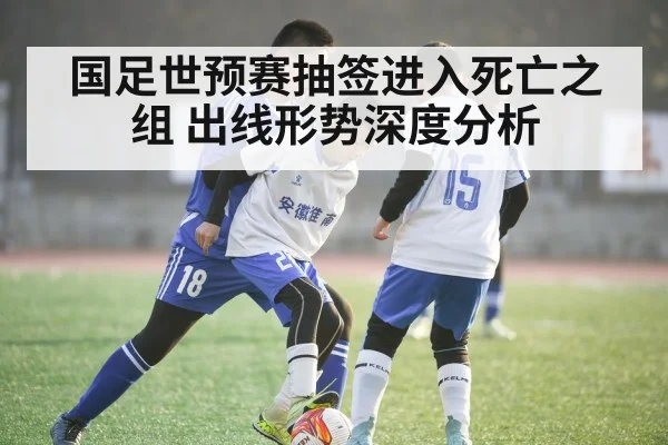 国足世预赛抽签进入死亡之组 出线形势深度分析